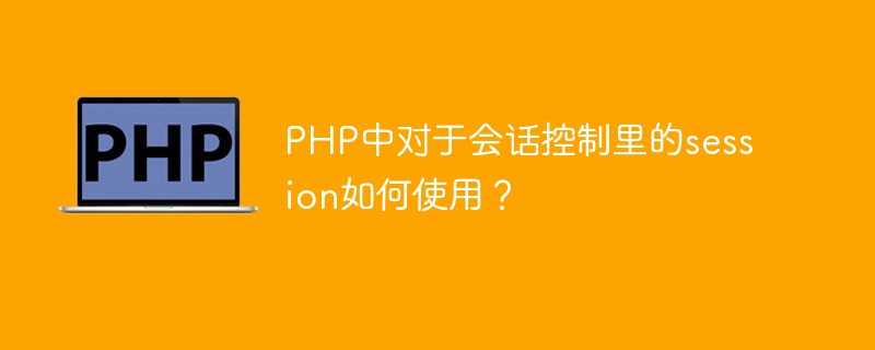 PHP中对于会话控制里的session如何使用？[通俗易懂]